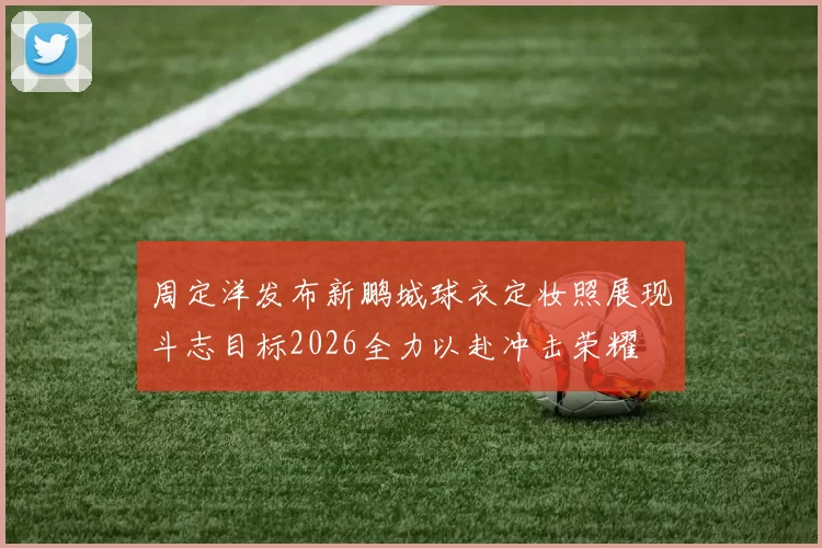 周定洋发布新鹏城球衣定妆照展现斗志目标2026全力以赴冲击荣耀