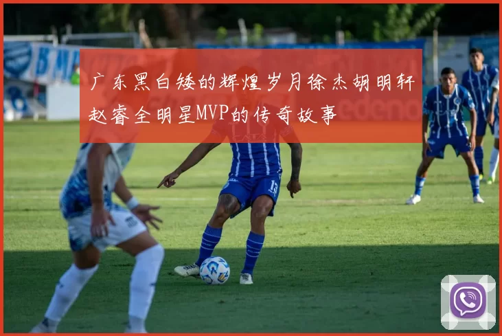 广东黑白矮的辉煌岁月徐杰胡明轩赵睿全明星MVP的传奇故事
