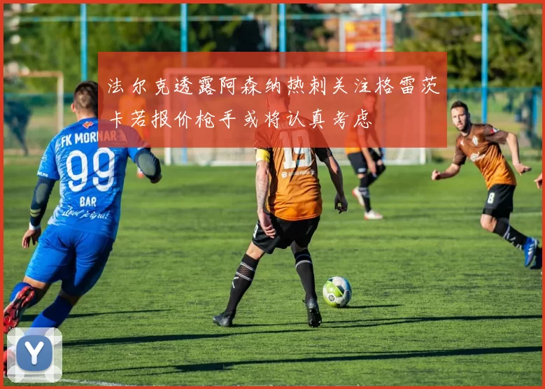 法尔克透露阿森纳热刺关注格雷茨卡若报价枪手或将认真考虑