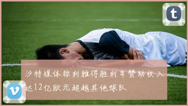 沙特媒体称利雅得胜利年赞助收入达12亿欧元超越其他球队