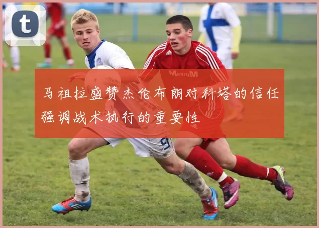 马祖拉盛赞杰伦布朗对科塔的信任强调战术执行的重要性