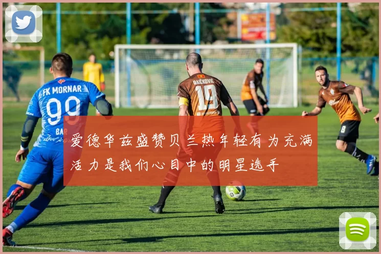 爱德华兹盛赞贝兰热年轻有为充满活力是我们心目中的明星选手