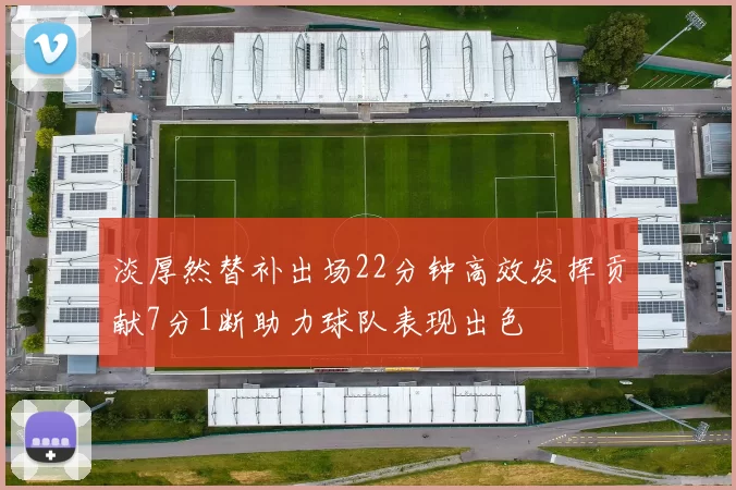 淡厚然替补出场22分钟高效发挥贡献7分1断助力球队表现出色