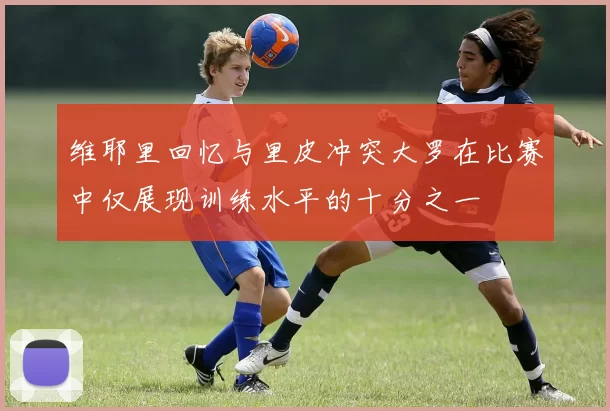 维耶里回忆与里皮冲突大罗在比赛中仅展现训练水平的十分之一