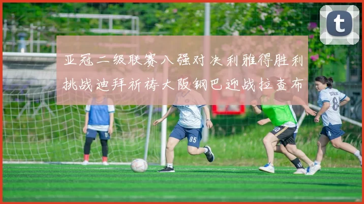 亚冠二级联赛八强对决利雅得胜利挑战迪拜祈祷大阪钢巴迎战拉查布里府