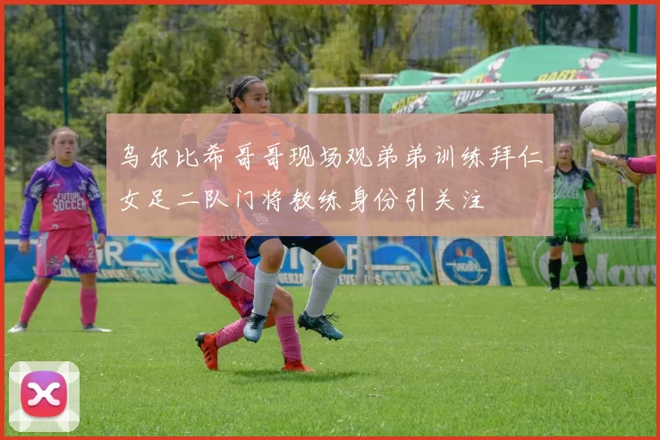 乌尔比希哥哥现场观弟弟训练拜仁女足二队门将教练身份引关注