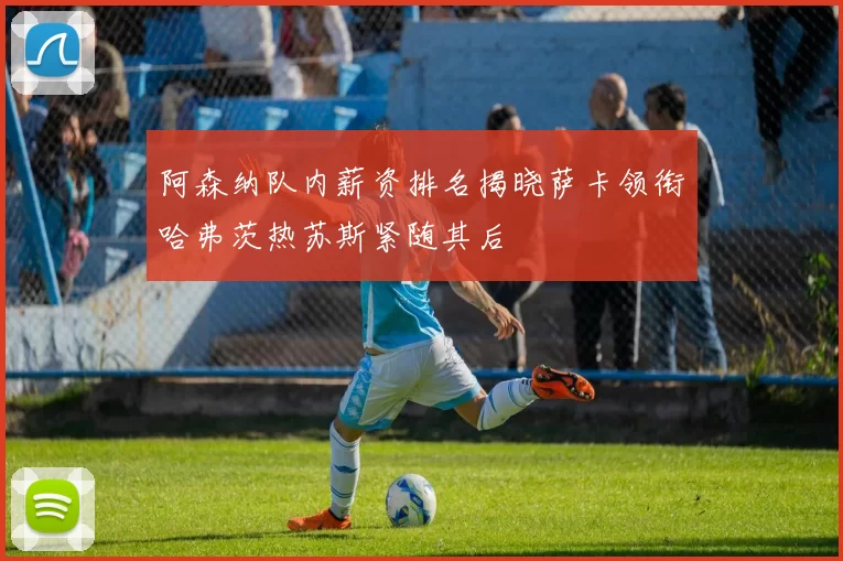 阿森纳队内薪资排名揭晓萨卡领衔哈弗茨热苏斯紧随其后