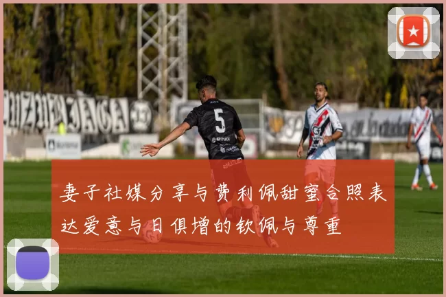 妻子社媒分享与费利佩甜蜜合照表达爱意与日俱增的钦佩与尊重