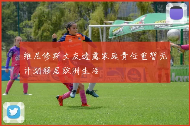 维尼修斯女友透露家庭责任重暂无计划移居欧洲生活