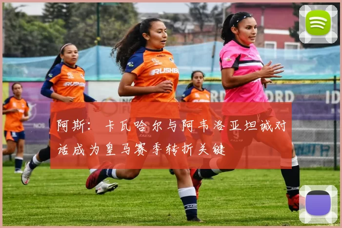 阿斯：卡瓦哈尔与阿韦洛亚坦诚对话成为皇马赛季转折关键