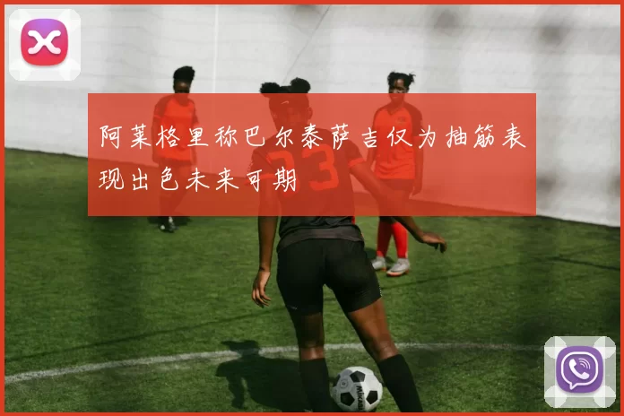 阿莱格里称巴尔泰萨吉仅为抽筋表现出色未来可期
