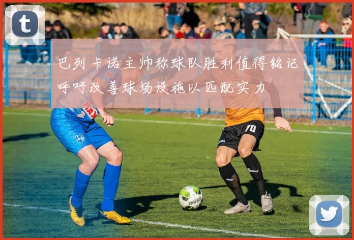 巴列卡诺主帅称球队胜利值得铭记呼吁改善球场设施以匹配实力