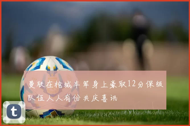 曼联在枪城车军身上豪取12分保级队伍人人有份共庆喜讯