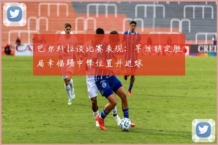巴尔科拉谈比赛表现：早该锁定胜局幸福踢中锋位置并进球