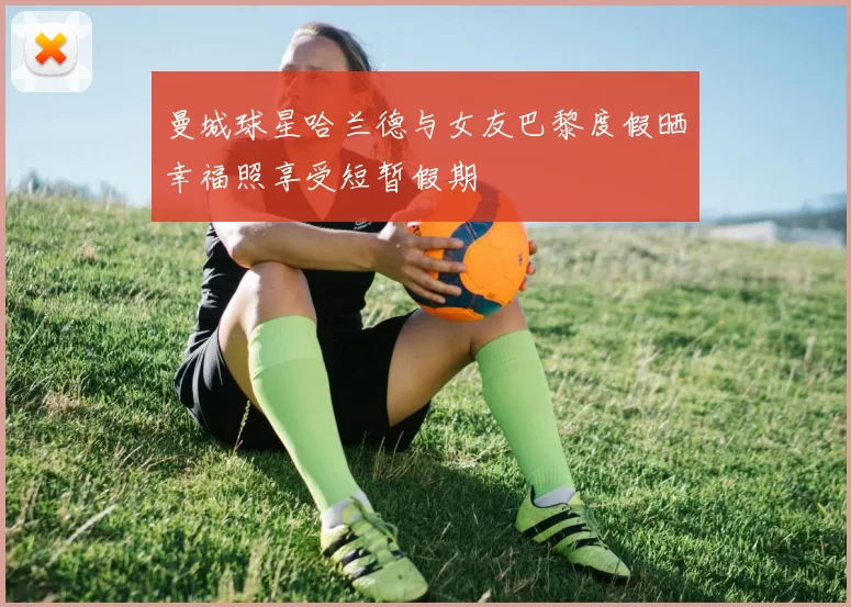 曼城球星哈兰德与女友巴黎度假晒幸福照享受短暂假期