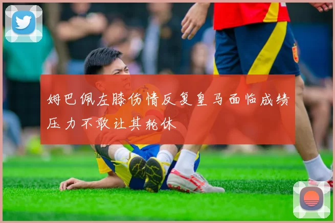 姆巴佩左膝伤情反复皇马面临成绩压力不敢让其轮休