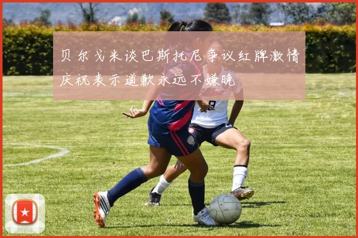 贝尔戈米谈巴斯托尼争议红牌激情庆祝表示道歉永远不嫌晚