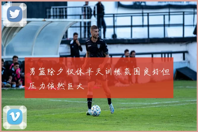 男篮除夕仅休半天训练氛围良好但压力依然巨大